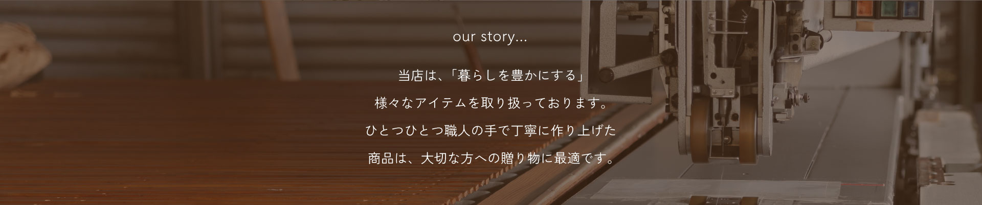 当店は、「暮らしを豊かにする」様々なアイテムを取り扱っております。ひとつひとつ職人の手で丁寧に作り上げた商品は、大切な方への贈り物に最適です。