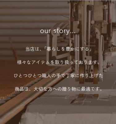 当店は、「暮らしを豊かにする」様々なアイテムを取り扱っております。ひとつひとつ職人の手で丁寧に作り上げた商品は、大切な方への贈り物に最適です。